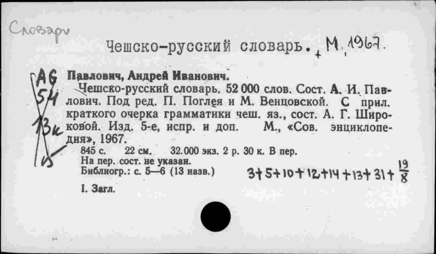 ﻿Чешско-русский словарь. + М 4%Ч.
Павлович, Андрей Иванович.
^ешско-русский словарь. 52 000 слов. Сост. А. И. Павлович. Под ред. П. Поглея и М. Венцовской. С прил. краткого очерка грамматики чеш. яз., сост. А. Г. Широковой. Изд. 5-е, испр. и доп. М., «Сов. энциклопедия», 1967.
845 с. 22 см. 32.000 экз. 2 р. 30 к. В пер.
На пер. сост. не указан.
Библиогр.: с. 5—6 (13 назв.)
I. Загл.
13